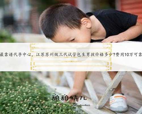 江苏最靠谱代孕中心，江苏苏州做三代试管包生男孩价格多少?费用10万可靠吗？