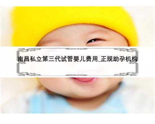 南昌私立第三代试管婴儿费用_正规助孕机构